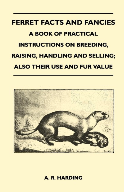 Ferret Facts and Fancies - A Book of Practical Instructions on Breeding, Raising, Handling and Selling; Also Their Use and Fur Value - A. R. Harding