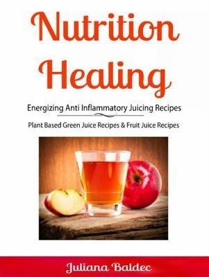 Nutrition Healing: Energizing Anti Inflammatory Juicing Recipes - Juliana Baldec