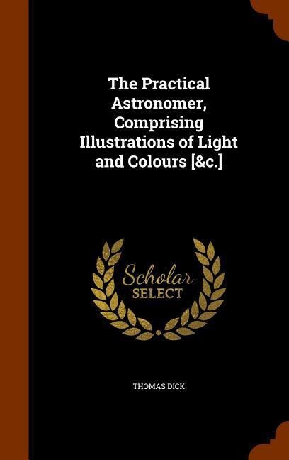 The Practical Astronomer, Comprising Illustrations of Light and Colours [&c.] - Thomas Dick