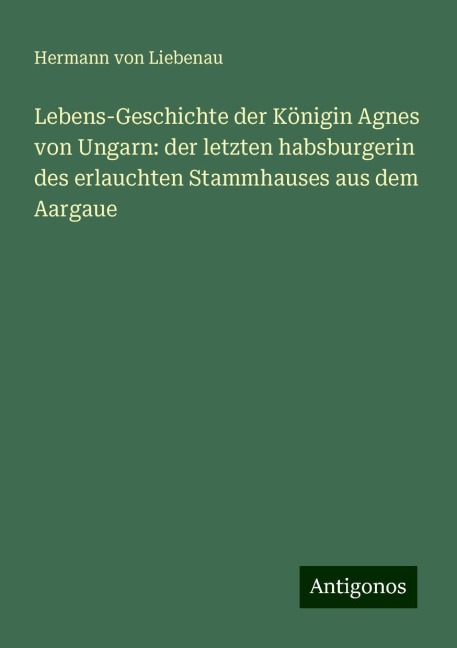 Lebens-Geschichte der Königin Agnes von Ungarn: der letzten habsburgerin des erlauchten Stammhauses aus dem Aargaue - Hermann von Liebenau