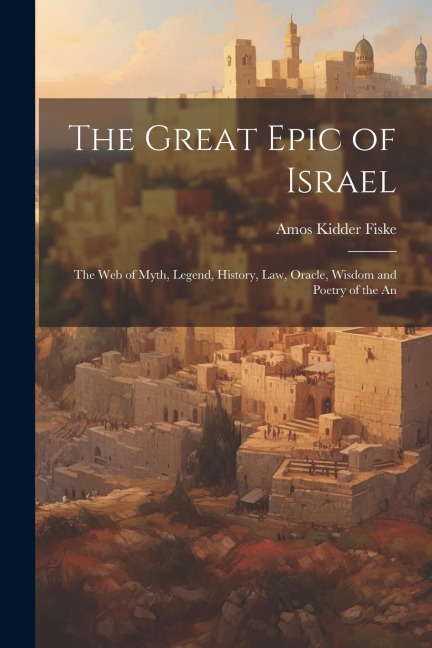 The Great Epic of Israel; the web of Myth, Legend, History, law, Oracle, Wisdom and Poetry of the An - Amos Kidder Fiske