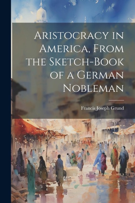 Aristocracy in America, From the Sketch-Book of a German Nobleman - Francis Joseph Grund