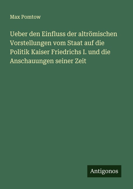 Ueber den Einfluss der altrömischen Vorstellungen vom Staat auf die Politik Kaiser Friedrichs I. und die Anschauungen seiner Zeit - Max Pomtow