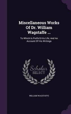 Miscellaneous Works Of Dr. William Wagstaffe ...: To Which Is Prefix'd His Life, And An Account Of His Writings - William Wagstaffe