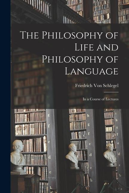 The Philosophy of Life and Philosophy of Language: In a Course of Lectures - Friedrich Von Schlegel
