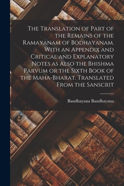 The Translation of Part of the Remains of the Ramayanam of Bodhayanam. With an Appendix and Critical and Explanatory Notes as Also the Bhishma Parvum - Baudhayana Baudhayana