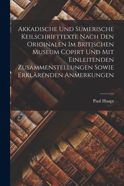 Akkadische Und Sumerische Keilschrifttexte Nach Den Originalen Im Britischen Museum Copirt Und Mit Einleitenden Zusammenstellungen Sowie Erklärenden A - Paul Haupt