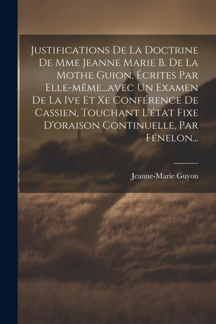 Justifications De La Doctrine De Mme Jeanne Marie B. De La Mothe Guion, Écrites Par Elle-même...avec Un Examen De La Ive Et Xe Conférence De Cassien, Touchant L'état Fixe D'oraison Continuelle, Par Fénelon... - Jeanne-Marie Guyon