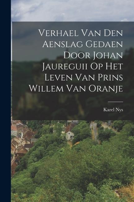 Verhael Van Den Aenslag Gedaen Door Johan Jaureguii Op Het Leven Van Prins Willem Van Oranje - Karel Nys