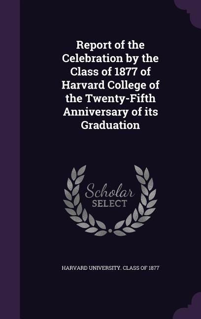 Report of the Celebration by the Class of 1877 of Harvard College of the Twenty-Fifth Anniversary of its Graduation - 