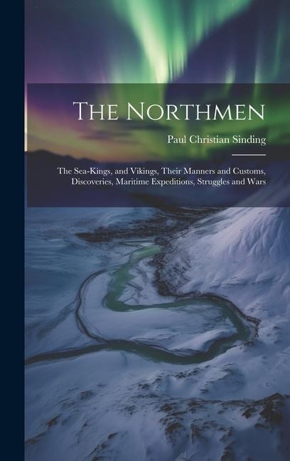 The Northmen: The Sea-Kings, and Vikings, Their Manners and Customs, Discoveries, Maritime Expeditions, Struggles and Wars - Paul Christian Sinding