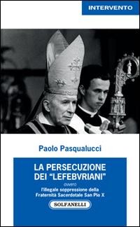 La presecuzione dei «lefebvriani» ovvero l'illegale soppressione della fraternità sacerdotale san Pio X - Paolo Pasqualucci