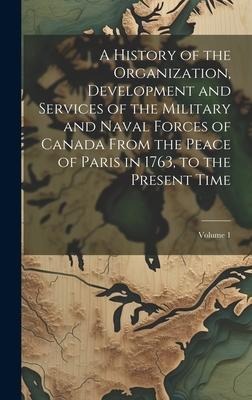 A History of the Organization, Development and Services of the Military and Naval Forces of Canada From the Peace of Paris in 1763, to the Present Tim - Anonymous