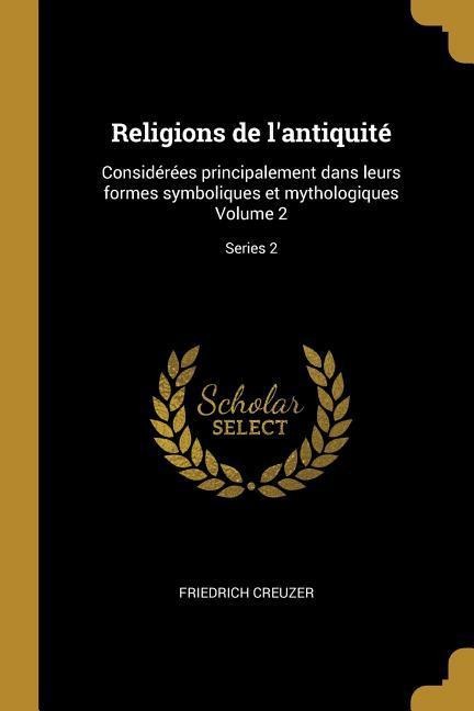 Religions de l'antiquité: Considérées principalement dans leurs formes symboliques et mythologiques Volume 2; Series 2 - Friedrich Creuzer