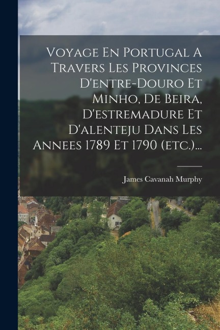 Voyage En Portugal A Travers Les Provinces D'entre-douro Et Minho, De Beira, D'estremadure Et D'alenteju Dans Les Annees 1789 Et 1790 (etc.)... - James Cavanah Murphy