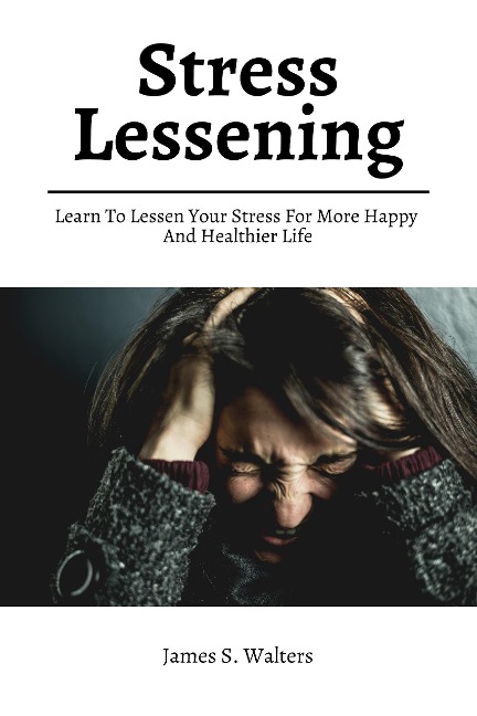 Stress Lessening! Learn To Lessen Your Stress For More Happy And Healthier Life - James S. Walters