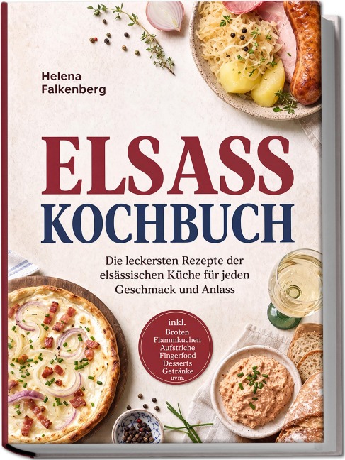 Elsass Kochbuch: Die leckersten Rezepte der elsässischen Küche für jeden Geschmack und Anlass - inkl. Broten, Flammkuchen, Aufstriche, Fingerfood, Desserts, Getränke uvm. - Helena Falkenberg
