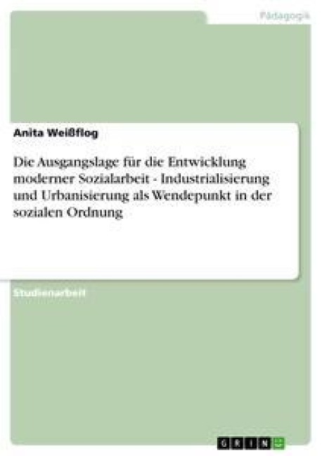 Die Ausgangslage für die Entwicklung moderner Sozialarbeit - Industrialisierung und Urbanisierung als Wendepunkt in der sozialen Ordnung - Anita Weißflog