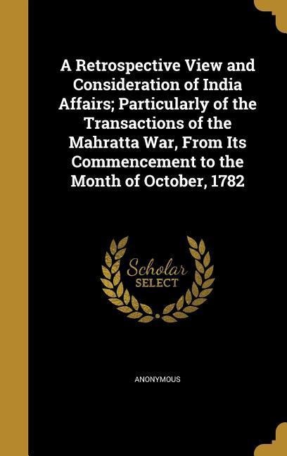 A Retrospective View and Consideration of India Affairs; Particularly of the Transactions of the Mahratta War, From Its Commencement to the Month of October, 1782 - 