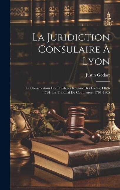 La Juridiction Consulaire À Lyon: La Conservation Des Privilèges Royaux Des Foires, 1463-1791, Le Tribunal De Commerce, 1791-1905 - Justin Godart