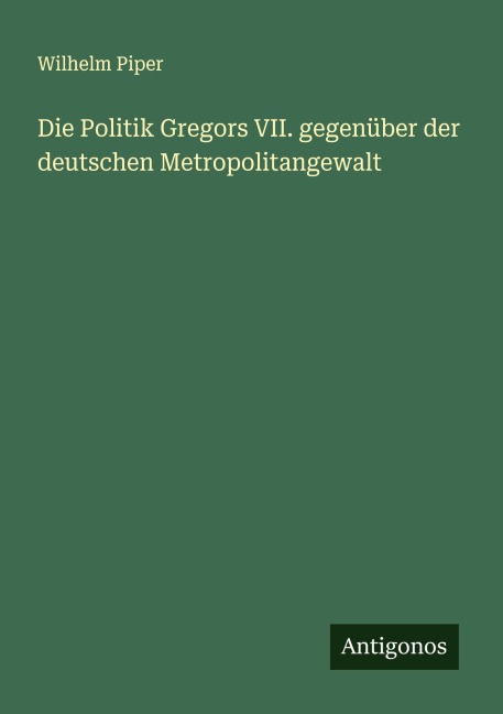 Die Politik Gregors VII. gegenüber der deutschen Metropolitangewalt - Wilhelm Piper