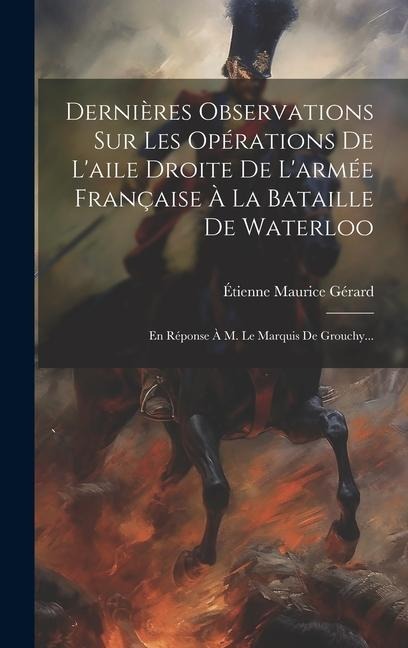 Dernières Observations Sur Les Opérations De L'aile Droite De L'armée Française À La Bataille De Waterloo: En Réponse À M. Le Marquis De Grouchy... - 