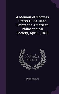 A Memoir of Thomas Sterry Hunt. Read Before the American Philosophical Society, April 1, 1898 - James Douglas
