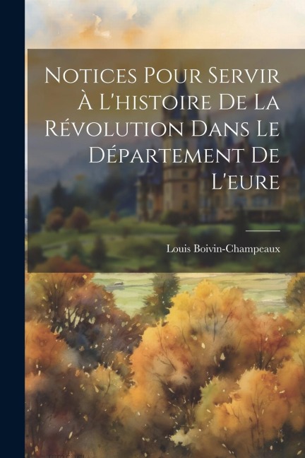 Notices Pour Servir À L'histoire De La Révolution Dans Le Département De L'eure - Louis Boivin-Champeaux