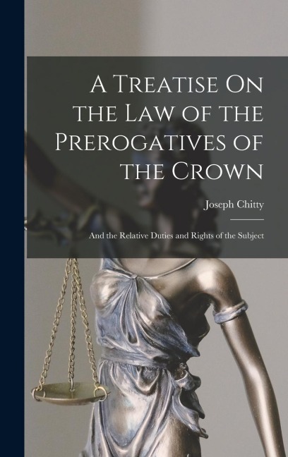 A Treatise On the Law of the Prerogatives of the Crown: And the Relative Duties and Rights of the Subject - Joseph Chitty