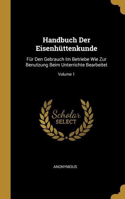 Handbuch Der Eisenhüttenkunde: Für Den Gebrauch Im Betriebe Wie Zur Benutzung Beim Unterrichte Bearbeitet; Volume 1 - Anonymous