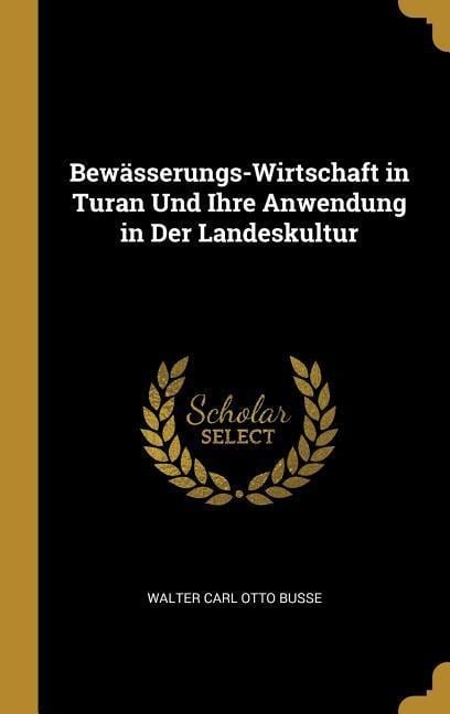 Bewässerungs-Wirtschaft in Turan Und Ihre Anwendung in Der Landeskultur - Walter Carl Otto Busse