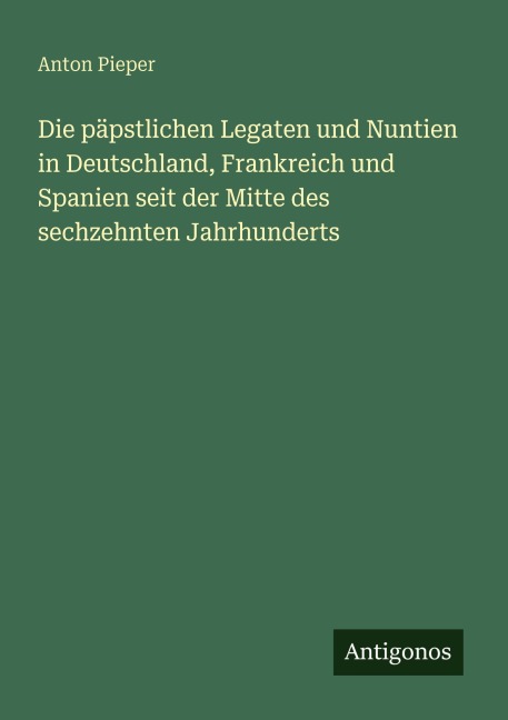 Die päpstlichen Legaten und Nuntien in Deutschland, Frankreich und Spanien seit der Mitte des sechzehnten Jahrhunderts - Anton Pieper