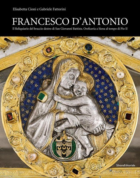 Francesco d'Antonio. Il Reliquiario del braccio destro di San Giovanni Battista. Oreficeria a Siena al tempo di Pio II - Elisabetta Cioni, Gabriele Fattorini