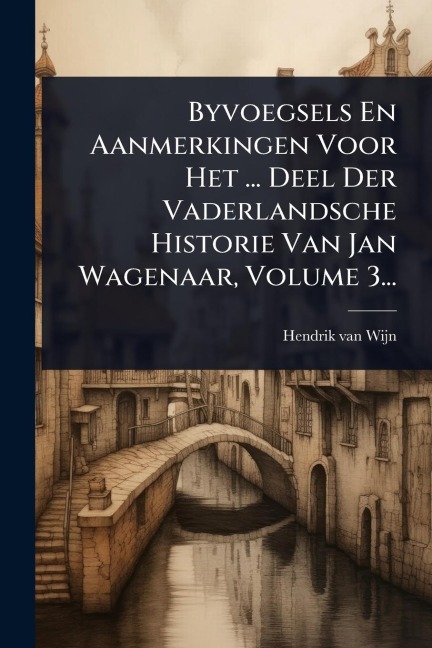 Byvoegsels En Aanmerkingen Voor Het ... Deel Der Vaderlandsche Historie Van Jan Wagenaar, Volume 3... - Hendrik Van Wijn