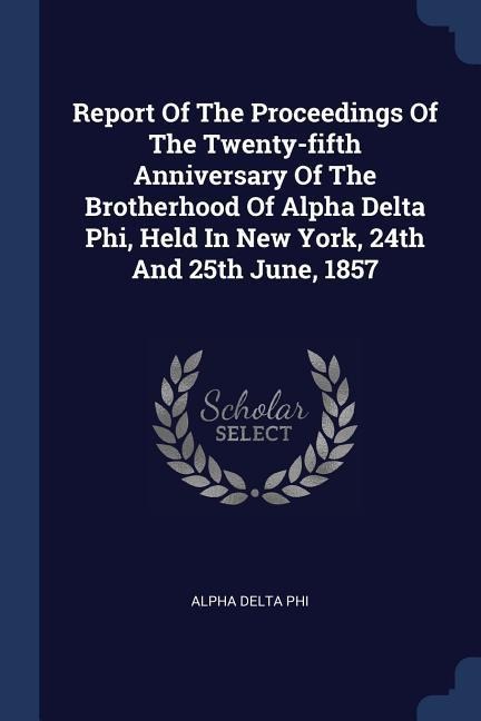 Report Of The Proceedings Of The Twenty-fifth Anniversary Of The Brotherhood Of Alpha Delta Phi, Held In New York, 24th And 25th June, 1857 - Alpha Delta Phi