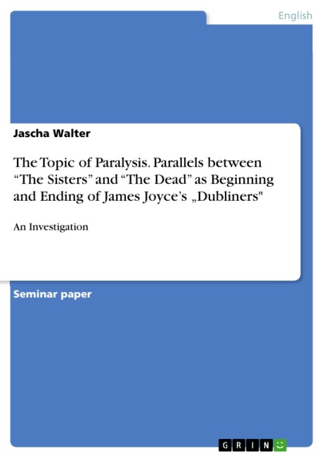 An Investigation of Parallels between "The Sisters" and "The Dead" as Beginning and Ending of James Joyce's Short Story Collection Dubliners, Considering the Topic of Paralysis in particular - Jascha Walter