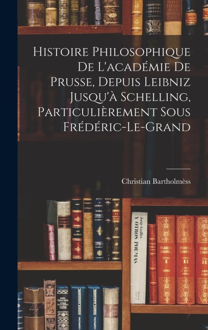 Histoire Philosophique De L'académie De Prusse, Depuis Leibniz Jusqu'à Schelling, Particulièrement Sous Frédéric-Le-Grand - Christian Bartholmèss