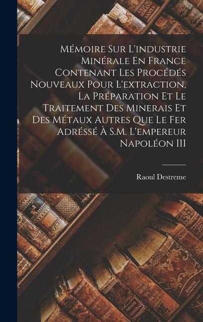 Mémoire Sur L'industrie Minérale En France Contenant Les Procédés Nouveaux Pour L'extraction, La Préparation Et Le Traitement Des Minerais Et Des Métaux Autres Que Le Fer Adréssé À S.M. L'empereur Napoléon III - Raoul Destreme
