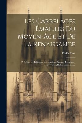 Les Carrelages Émaillés Du Moyen-âge Et De La Renaissance: Précédés De L'histoire Des Anciens Pavages: Mosaique, Labyrintes, Dalles Incrustées... - Émile Amé