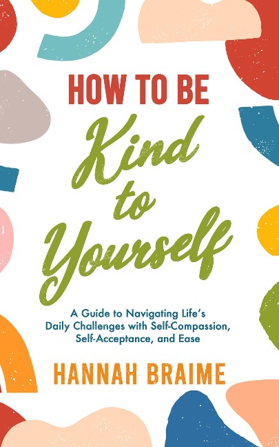 How to Be Kind to Yourself: A Guide to Navigating Life's Daily Challenges with Self-Compassion, Self-Acceptance, and Ease - Hannah Braime