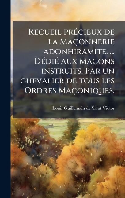 Recueil prÃ(c)cieux de la Maçonnerie adonhiramite. ... DÃ(c)diÃ(c) aux Maçons instruits. Par un chevalier de tous les Ordres Maçoniques. - Louis Guillemain De Saint-Victor
