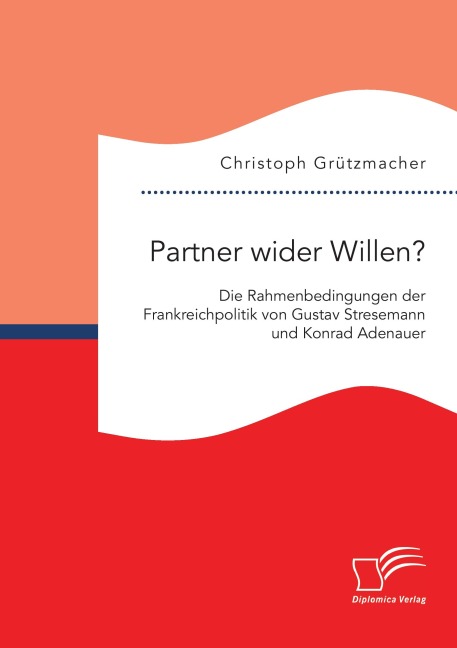 Partner wider Willen? Die Rahmenbedingungen der Frankreichpolitik von Gustav Stresemann und Konrad Adenauer - Christoph Grützmacher