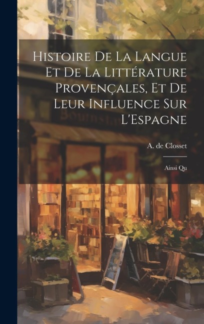 Histoire de la Langue et de la Littérature Provençales, et de Leur Influence sur L'Espagne: Ainsi Qu - A. De Closset