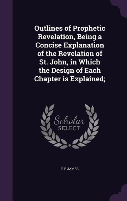 Outlines of Prophetic Revelation, Being a Concise Explanation of the Revelation of St. John, in Which the Design of Each Chapter is Explained; - R B James