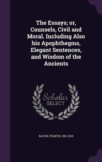 The Essays; or, Counsels, Civil and Moral. Including Also his Apophthegms, Elegant Sentences, and Wisdom of the Ancients - Francis Bacon
