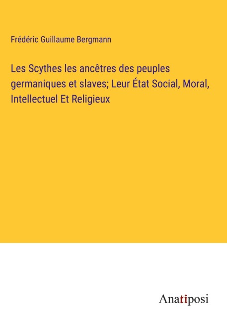 Les Scythes les ancêtres des peuples germaniques et slaves; Leur État Social, Moral, Intellectuel Et Religieux - Frédéric Guillaume Bergmann