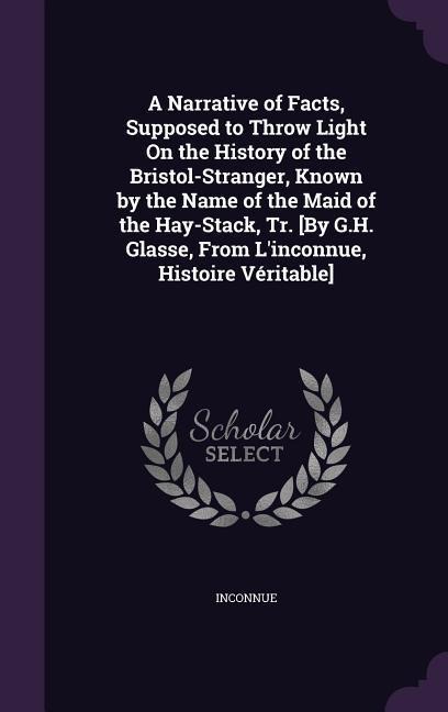 A Narrative of Facts, Supposed to Throw Light On the History of the Bristol-Stranger, Known by the Name of the Maid of the Hay-Stack, Tr. [By G.H. Glasse, From L'inconnue, Histoire Véritable] - Inconnue