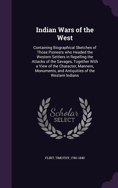 Indian Wars of the West: Containing Biographical Sketches of Those Pioneers who Headed the Western Settlers in Repelling the Attacks of the Sav - Timothy Flint