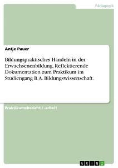 Bildungspraktisches Handeln in der Erwachsenenbildung. Reflektierende Dokumentation zum Praktikum im Studiengang B.A. Bildungswissenschaft. - Antje Pauer