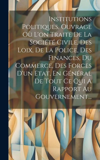 Institutions Politiques, Ouvrage Où L'on Traite De La Société Civile, Des Loix, De La Police, Des Finances, Du Commerce, Des Forces D'un Etat, En Géné - Anonymous